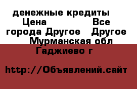 денежные кредиты! › Цена ­ 500 000 - Все города Другое » Другое   . Мурманская обл.,Гаджиево г.